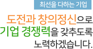 최선을 다하는 기업 도전과 창의정신으로 기업 경쟁력을 찾추도로고 노력하겠습니다.